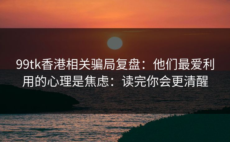 99tk香港相关骗局复盘：他们最爱利用的心理是焦虑：读完你会更清醒