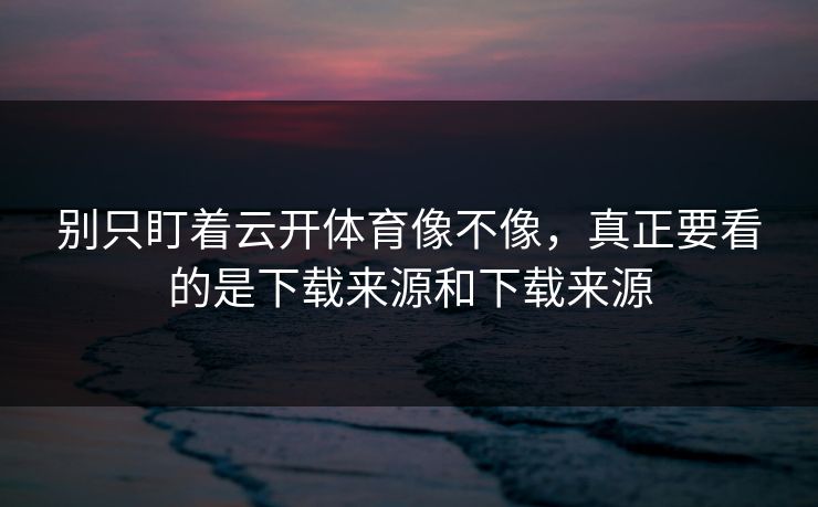 别只盯着云开体育像不像，真正要看的是下载来源和下载来源