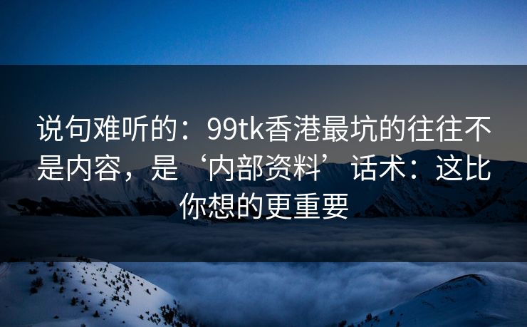 说句难听的：99tk香港最坑的往往不是内容，是‘内部资料’话术：这比你想的更重要