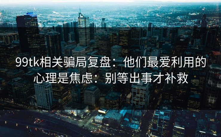 99tk相关骗局复盘：他们最爱利用的心理是焦虑：别等出事才补救