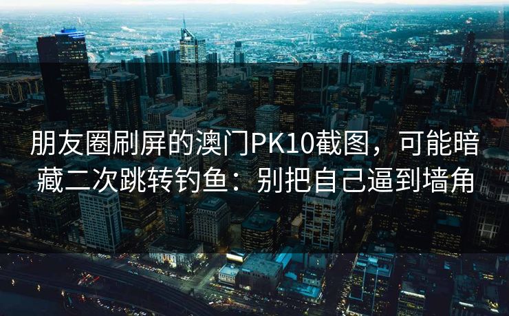朋友圈刷屏的澳门PK10截图，可能暗藏二次跳转钓鱼：别把自己逼到墙角