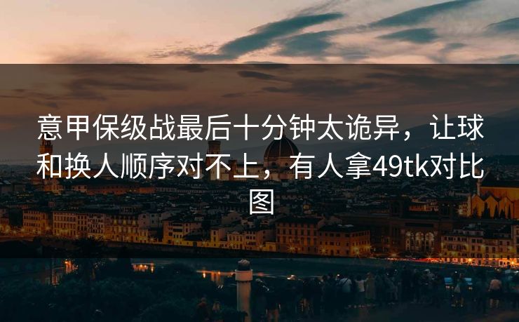 意甲保级战最后十分钟太诡异，让球和换人顺序对不上，有人拿49tk对比图