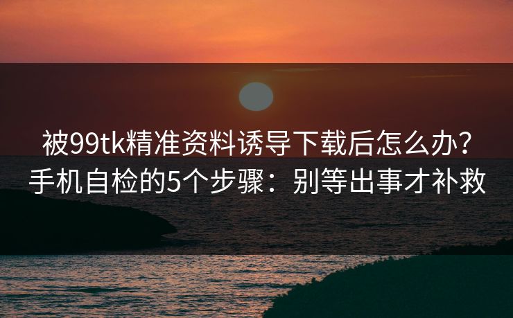 被99tk精准资料诱导下载后怎么办？手机自检的5个步骤：别等出事才补救