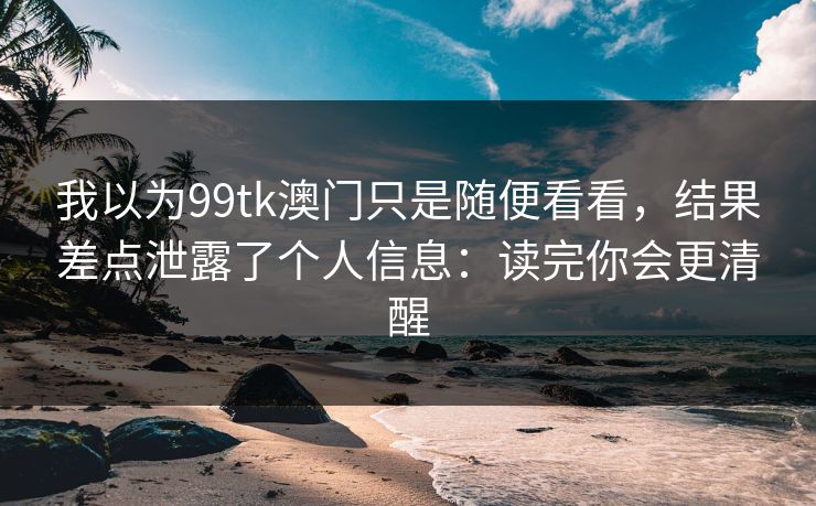 我以为99tk澳门只是随便看看，结果差点泄露了个人信息：读完你会更清醒