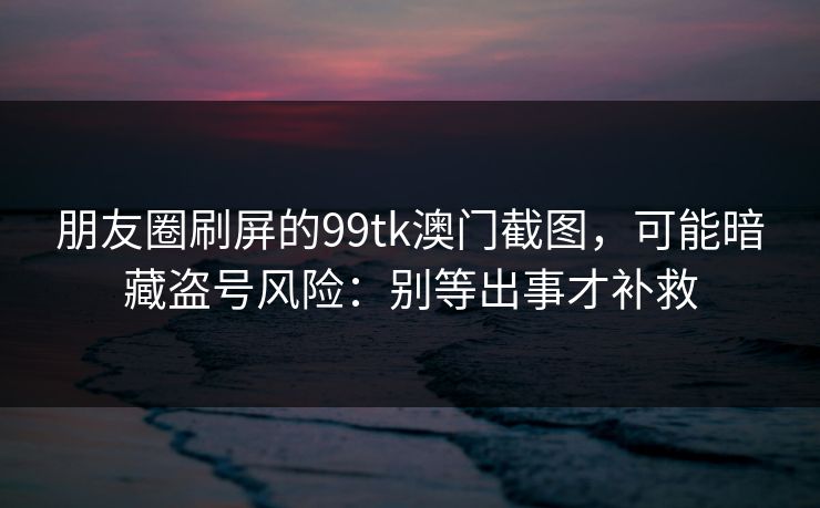 朋友圈刷屏的99tk澳门截图，可能暗藏盗号风险：别等出事才补救