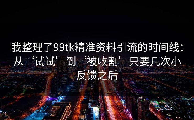 我整理了99tk精准资料引流的时间线：从‘试试’到‘被收割’只要几次小反馈之后