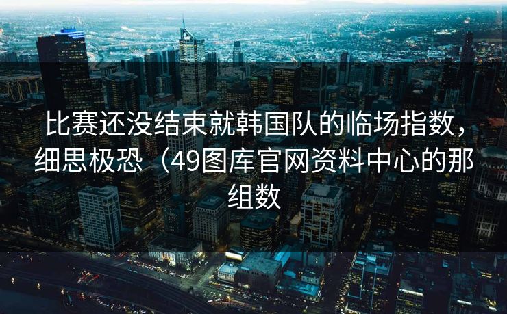 比赛还没结束就韩国队的临场指数，细思极恐（49图库官网资料中心的那组数