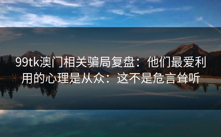 99tk澳门相关骗局复盘：他们最爱利用的心理是从众：这不是危言耸听
