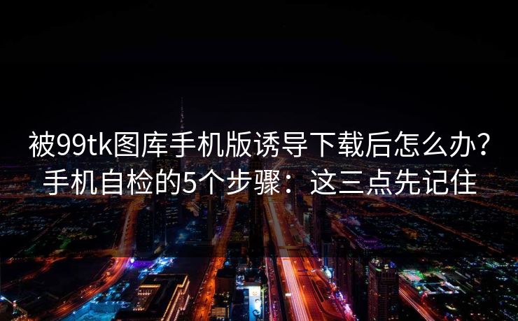 被99tk图库手机版诱导下载后怎么办？手机自检的5个步骤：这三点先记住