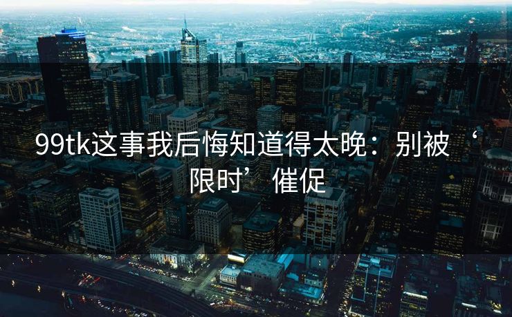 99tk这事我后悔知道得太晚：别被‘限时’催促