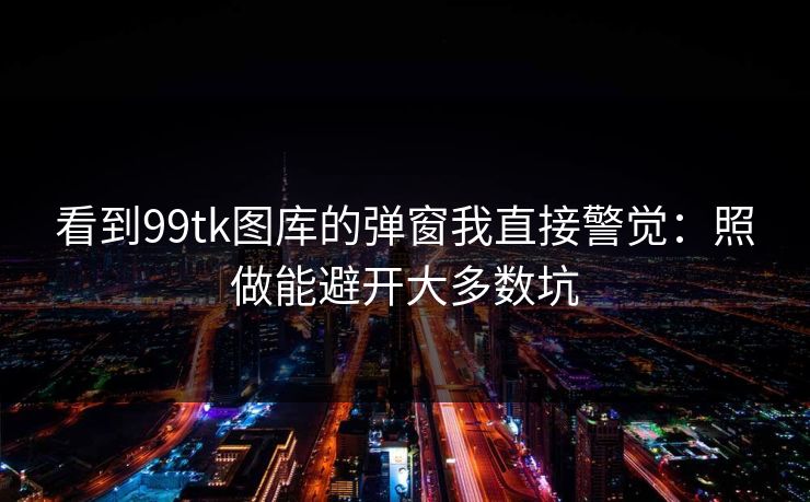看到99tk图库的弹窗我直接警觉：照做能避开大多数坑