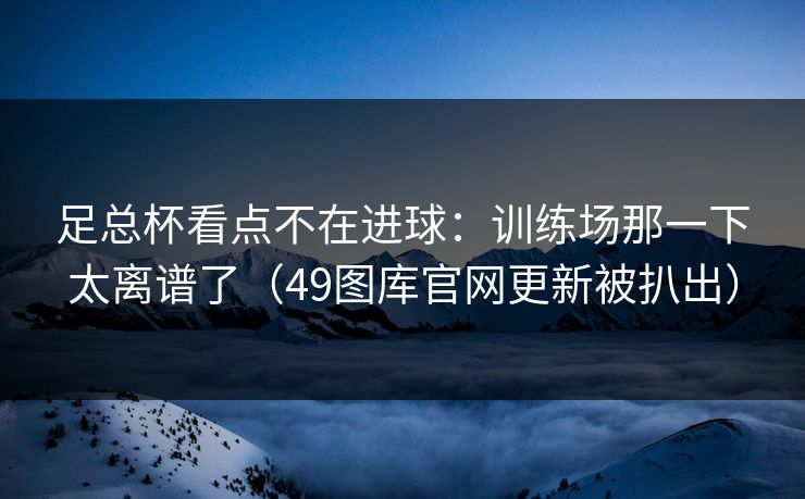 足总杯看点不在进球：训练场那一下太离谱了（49图库官网更新被扒出）