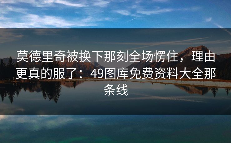 莫德里奇被换下那刻全场愣住，理由更真的服了：49图库免费资料大全那条线