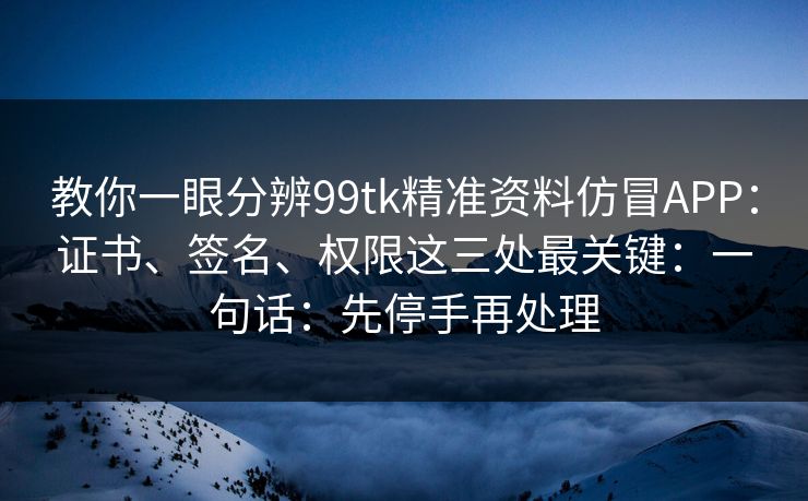 教你一眼分辨99tk精准资料仿冒APP：证书、签名、权限这三处最关键：一句话：先停手再处理
