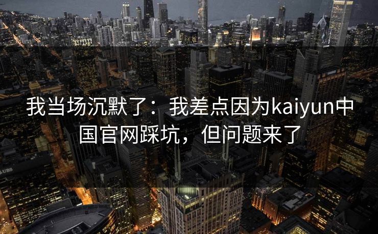 我当场沉默了：我差点因为kaiyun中国官网踩坑，但问题来了