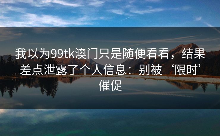 我以为99tk澳门只是随便看看，结果差点泄露了个人信息：别被‘限时’催促